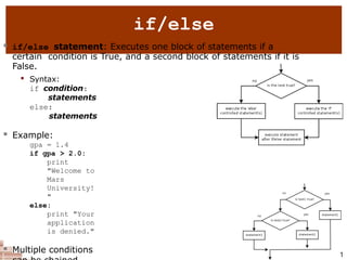 2
if/else
 if/else statement: Executes one block of statements if a
certain condition is True, and a second block of statements if it is
False.

Syntax:
if condition:
statements
else:
statements
 Example:
gpa = 1.4
if gpa > 2.0:
print
"Welcome to
Mars
University!
"
else:
print "Your
application
is denied."
 Multiple conditions 1
 