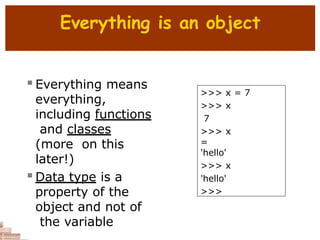 Everything is an object
 Everything means
everything,
including functions
and classes
(more on this
later!)
 Data type is a
property of the
object and not of
the variable
>>> x = 7
>>> x
7
>>> x
=
'hello'
>>> x
'hello'
>>>
 