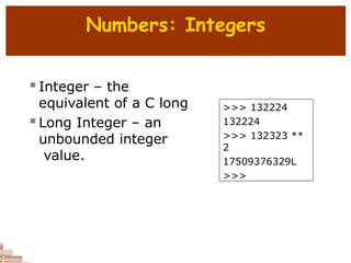 Numbers: Integers
 Integer – the
equivalent of a C long
 Long Integer – an
unbounded integer
value.
>>> 132224
132224
>>> 132323 **
2
17509376329L
>>>
 