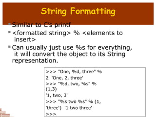 String Formatting
 Similar to C’s printf
 <formatted string> % <elements to
insert>
 Can usually just use %s for everything,
it will convert the object to its String
representation.
>>> "One, %d, three" %
2 'One, 2, three'
>>> "%d, two, %s" %
(1,3)
'1, two, 3'
>>> "%s two %s" % (1,
'three') '1 two three'
>>>
 