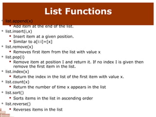 List Functions
 list.append(x)
 Add item at the end of the list.
 list.insert(i,x)
 Insert item at a given position.
 Similar to a[i:i]=[x]
 list.remove(x)
 Removes first item from the list with value x
 list.pop(i)
 Remove item at position I and return it. If no index I is given then
remove the first item in the list.
 list.index(x)
 Return the index in the list of the first item with value x.
 list.count(x)
 Return the number of time x appears in the list
 list.sort()
 Sorts items in the list in ascending order
 list.reverse()
 Reverses items in the list
 