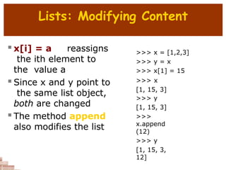 Lists: Modifying Content
 x[i] = a reassigns
the ith element to
the value a
 Since x and y point to
the same list object,
both are changed
 The method append
also modifies the list
>>> x = [1,2,3]
>>> y = x
>>> x[1] = 15
>>> x
[1, 15, 3]
>>> y
[1, 15, 3]
>>>
x.append
(12)
>>> y
[1, 15, 3,
12]
 