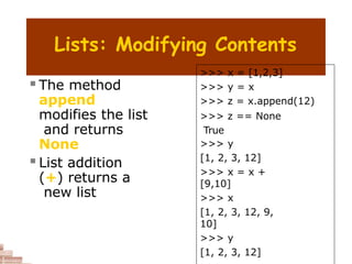 Lists: Modifying Contents
 The method
append
modifies the list
and returns
None
 List addition
(+) returns a
new list
>>> x = [1,2,3]
>>> y = x
>>> z = x.append(12)
>>> z == None
True
>>> y
[1, 2, 3, 12]
>>> x = x +
[9,10]
>>> x
[1, 2, 3, 12, 9,
10]
>>> y
[1, 2, 3, 12]
 