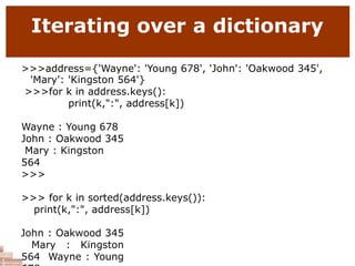 Iterating over a dictionary
>>>address={'Wayne': 'Young 678', 'John': 'Oakwood 345',
'Mary': 'Kingston 564'}
>>>for k in address.keys():
print(k,":", address[k])
Wayne : Young 678
John : Oakwood 345
Mary : Kingston
564
>>>
>>> for k in sorted(address.keys()):
print(k,":", address[k])
John : Oakwood 345
Mary : Kingston
564 Wayne : Young
 