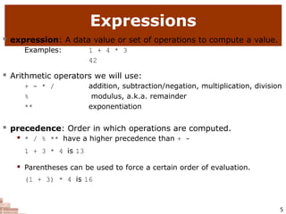 Expressions
5
 expression: A data value or set of operations to compute a value.
Examples: 1 + 4 * 3
42
 Arithmetic operators we will use:
+ - * /
%
**
addition, subtraction/negation, multiplication, division
modulus, a.k.a. remainder
exponentiation
 precedence: Order in which operations are computed.
 * / % ** have a higher precedence than + -
1 + 3 * 4 is 13
 Parentheses can be used to force a certain order of evaluation.
(1 + 3) * 4 is 16
 