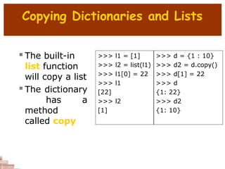 Copying Dictionaries and Lists
 The built-in
list function
will copy a list
 The dictionary
has a
method
called copy
>>> l1 = [1] >>> d = {1 : 10}
>>> l2 = list(l1) >>> d2 = d.copy()
>>> l1[0] = 22 >>> d[1] = 22
>>> l1 >>> d
[22] {1: 22}
>>> l2 >>> d2
[1] {1: 10}
 