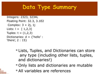 Data Type Summary
Integers: 2323, 3234L
Floating Point: 32.3, 3.1E2
Complex: 3 + 2j, 1j
Lists: l = [ 1,2,3]
Tuples: t = (1,2,3)
Dictionaries: d = {‘hello’ :
‘there’, 2 : 15}
 Lists, Tuples, and Dictionaries can store
any type (including other lists, tuples,
and dictionaries!)
 Only lists and dictionaries are mutable
 All variables are references
 