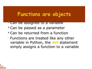 Functions are objects
 Can be assigned to a variable
 Can be passed as a parameter
 Can be returned from a function
• Functions are treated like any other
variable in Python, the def statement
simply assigns a function to a variable
 