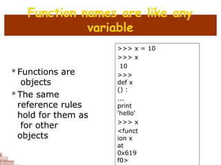 Function names are like any
variable
 Functions are
objects
 The same
reference rules
hold for them as
for other
objects
>>> x = 10
>>> x
10
>>>
def x
() :
...
print
'hello'
>>> x
<funct
ion x
at
0x619
f0>
 