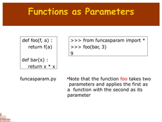 Functions as Parameters
def foo(f, a) :
return f(a)
def bar(x) :
return x * x
>>> from funcasparam import *
>>> foo(bar, 3)
9

Note that the function foo takes two
parameters and applies the first as
a function with the second as its
parameter
funcasparam.py
 