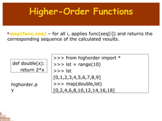 Higher-Order Functions

map(func,seq) – for all i, applies func(seq[i]) and returns the
corresponding sequence of the calculated results.
def double(x):
return 2*x
>>> from highorder import *
>>> lst = range(10)
>>> lst
[0,1,2,3,4,5,6,7,8,9]
>>> map(double,lst)
[0,2,4,6,8,10,12,14,16,18]
highorder.p
y
 