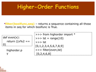 Higher-Order Functions

filter(boolfunc,seq) – returns a sequence containing all those
items in seq for which boolfunc is True.
def even(x):
return ((x%2 ==
0)
>>> from highorder import *
>>> lst = range(10)
>>> lst
[0,1,2,3,4,5,6,7,8,9]
>>> filter(even,lst)
[0,2,4,6,8]
highorder.p
y
 