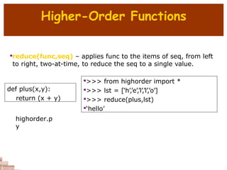 Higher-Order Functions

reduce(func,seq) – applies func to the items of seq, from left
to right, two-at-time, to reduce the seq to a single value.
def plus(x,y):
return (x + y)

>>> from highorder import *

>>> lst = [‘h’,’e’,’l’,’l’,’o’]

>>> reduce(plus,lst)

‘hello’
highorder.p
y
 