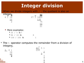 Integer division
6
 When we divide integers with / , the quotient is also an
integer.
3 52
4 ) 14 27 ) 1425
12 135
2 75
54
21
 More examples:

35 / 5 is 7

84 / 10 is 8

156 / 100 is 1
 The % operator computes the remainder from a division of
integers.
3 4 )
14
12
2
43 5 )
218
2
0
1
8
1
5
 