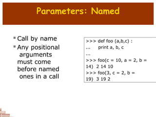 Parameters: Named
 Call by name
 Any positional
arguments
must come
before named
ones in a call
>>> def foo (a,b,c) :
... print a, b, c
...
>>> foo(c = 10, a = 2, b =
14) 2 14 10
>>> foo(3, c = 2, b =
19) 3 19 2
 