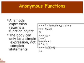 Anonymous Functions
 A lambda
expression
returns a
function object
 The body can
only be a simple
expression, not
complex
statements
>>> f = lambda x,y : x + y
>>> f(2,3)
5
>>> lst =
['one',
lambda x :
x * x, 3]
>>> lst[1](4)
16
 