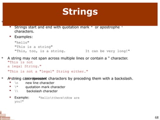  string: A sequence of text characters in a program.

Strings start and end with quotation mark " or apostrophe '
characters.

Examples:
"hello"
"This is a string"
"This, too, is a string. It can be very long!"
 A string may not span across multiple lines or contain a " character.
"This is not
a legal String."
"This is not a "legal" String either."
 A string can represent characters by preceding them with a backslash.
68

t

n

"


tab character
new line character
quotation mark character
backslash character

Example: "HellottherenHow are
you?"
Strings
 