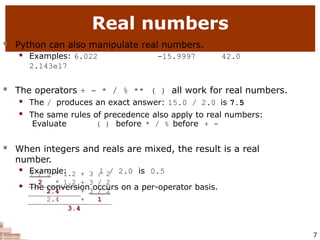 Real numbers
7
 Python can also manipulate real numbers.
 Examples: 6.022 -15.9997 42.0
2.143e17
 The operators + - * / % ** ( ) all work for real numbers.
 The / produces an exact answer: 15.0 / 2.0 is 7.5
 The same rules of precedence also apply to real numbers:
Evaluate ( ) before * / % before + -
 When integers and reals are mixed, the result is a real
number.
 Example: 1 / 2.0 is 0.5
 The conversion occurs on a per-operator basis.
7 / 3 * 1.2 + 3 / 2
2 * 1.2 + 3 / 2
2.4 + 3 / 2
2.4 + 1
3.4
 