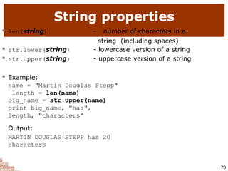 String properties
70
 len(string) - number of characters in a
string (including spaces)
- lowercase version of a string
- uppercase version of a string
 str.lower(string)
 str.upper(string)
 Example:
name = "Martin Douglas Stepp"
length = len(name)
big_name = str.upper(name)
print big_name, "has",
length, "characters"
Output:
MARTIN DOUGLAS STEPP has 20
characters
 