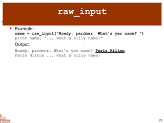  raw_input : Reads a string of text from user input.
 Example:
name = raw_input("Howdy, pardner. What's yer name? ")
print name, "... what a silly name!"
Output:
Howdy, pardner. What's yer name? Paris Hilton
Paris Hilton ... what a silly name!
71
raw_input
 