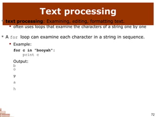 Text processing
72
 text processing: Examining, editing, formatting text.
 often uses loops that examine the characters of a string one by one
 A for loop can examine each character in a string in sequence.
 Example:
for c in "booyah":
print c
Output:
b
o
o
y
a
h
 
