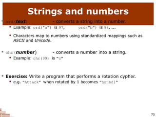 Strings and numbers
73
 ord(text) - converts a string into a number.
 Example: ord("a") is 97, ord("b") is 98, ...
 Characters map to numbers using standardized mappings such as
ASCII and Unicode.
 chr(number) - converts a number into a string.
 Example: chr(99) is "c"
 Exercise: Write a program that performs a rotation cypher.
 e.g. "Attack" when rotated by 1 becomes "buubdl"
 