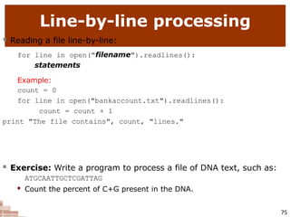 Line-by-line processing
75
 Reading a file line-by-line:
for line in open("filename").readlines():
statements
Example:
count = 0
for line in open("bankaccount.txt").readlines():
count = count + 1
print "The file contains", count, "lines."
 Exercise: Write a program to process a file of DNA text, such as:
ATGCAATTGCTCGATTAG
 Count the percent of C+G present in the DNA.
 