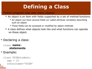 Defining a Class
 Python program may own many objects
 An object is an item with fields supported by a set of method functions.

An object can have several fields (or called attribute variables) describing
such an object

These fields can be accessed or modified by object methods
 A class defines what objects look like and what functions can operate
on these object.
 Declaring a class:
class name:
statements
 Example:
class UCSBstudent:
age = 21
schoolname=‘UCSB’
 