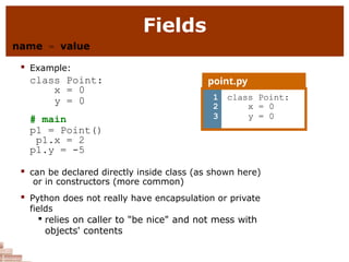 Fields
name = value
 Example:
class Point:
x = 0
y = 0
# main
p1 = Point()
p1.x = 2
p1.y = -5
 can be declared directly inside class (as shown here)
or in constructors (more common)
 Python does not really have encapsulation or private
fields

relies on caller to "be nice" and not mess with
objects' contents
point.py
1
2
3
class Point:
x = 0
y = 0
 