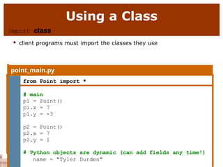 Using a Class
import class
 client programs must import the classes they use
point_main.py
1 from Point import *
2
3 # main
4 p1 = Point()
5 p1.x = 7
6 p1.y = -3
7
8 p2 = Point()
9 p2.x = 7
10 p2.y = 1
# Python objects are dynamic (can add fields any time!)
p1.name = "Tyler Durden"
 