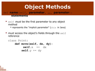 Object Methods
def name(self, parameter, ..., parameter):
statements
 self must be the first parameter to any object
method

represents the "implicit parameter" (this in Java)
 must access the object's fields through the self
reference
class Point:
def move(self, dx, dy):
self.x += dx
self.y += dy
 