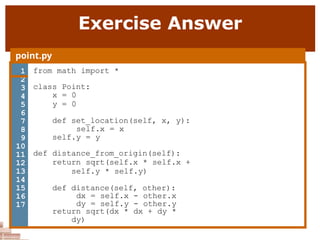 Exercise Answer
point.py
1 from math import *
class Point:
x = 0
y = 0
def set_location(self, x, y):
self.x = x
self.y = y
def distance_from_origin(self):
return sqrt(self.x * self.x +
self.y * self.y)
def distance(self, other):
dx = self.x - other.x
dy = self.y - other.y
return sqrt(dx * dx + dy *
dy)
2
3
4
5
6
7
8
9
10
11
12
13
14
15
16
17
 