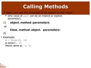 Calling Methods
 A client can call the methods of an object in two ways:
 (the value of self can be an implicit or explicit
parameter)
1) object.method(parameters)
or
2)
Class.method(object, parameters)
 Example:
p = Point(3, -4)
p.move(1, 5)
Point.move(p, 1, 5)
 
