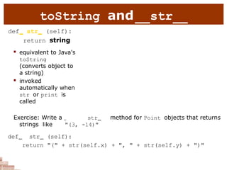 toString and str
def str (self):
return string
 equivalent to Java's
toString
(converts object to
a string)
 invoked
automatically when
str or print is
called
Exercise: Write a str method for Point objects that returns
strings like "(3, -14)"
def str (self):
return "(" + str(self.x) + ", " + str(self.y) + ")"
 