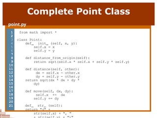 Complete Point Class
point.py
1 from math import *
2
3 class Point:
4 def init (self, x, y):
5 self.x = x
6 self.y = y
7
8
9
10
11
12
13
14
15
16
17
18
19
20
21
def distance_from_origin(self):
return sqrt(self.x * self.x + self.y * self.y)
def distance(self, other):
dx = self.x - other.x
dy = self.y - other.y
return sqrt(dx * dx + dy *
dy)
def move(self, dx, dy):
self.x += dx
self.y += dy
def str (self):
return "(" +
str(self.x) + ", "
 