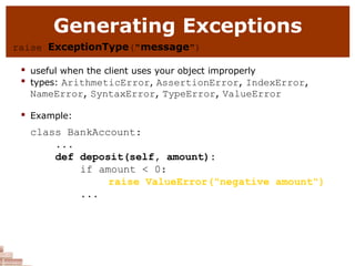 Generating Exceptions
raise ExceptionType("message")
 useful when the client uses your object improperly

types: ArithmeticError, AssertionError, IndexError,
NameError, SyntaxError, TypeError, ValueError
 Example:
class BankAccount:
...
def deposit(self, amount):
if amount < 0:
raise ValueError("negative amount")
...
 