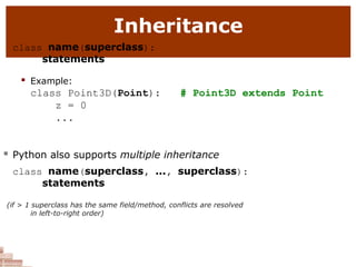 Inheritance
class name(superclass):
statements
 Example:
class Point3D(Point):
z = 0
...
# Point3D extends Point
 Python also supports multiple inheritance
class name(superclass, ..., superclass):
statements
(if > 1 superclass has the same field/method, conflicts are resolved
in left-to-right order)
 