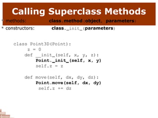 Calling Superclass Methods
 methods:
 constructors:
class.method(object, parameters)
class. init (parameters)
class Point3D(Point):
z = 0
def __init (self, x, y, z):
Point. init (self, x, y)
self.z = z
def move(self, dx, dy, dz):
Point.move(self, dx, dy)
self.z += dz
 