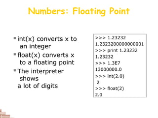 Numbers: Floating Point
 int(x) converts x to
an integer
 float(x) converts x
to a floating point
 The interpreter
shows
a lot of digits
>>> 1.23232
1.2323200000000001
>>> print 1.23232
1.23232
>>> 1.3E7
13000000.0
>>> int(2.0)
2
>>> float(2)
2.0
 
