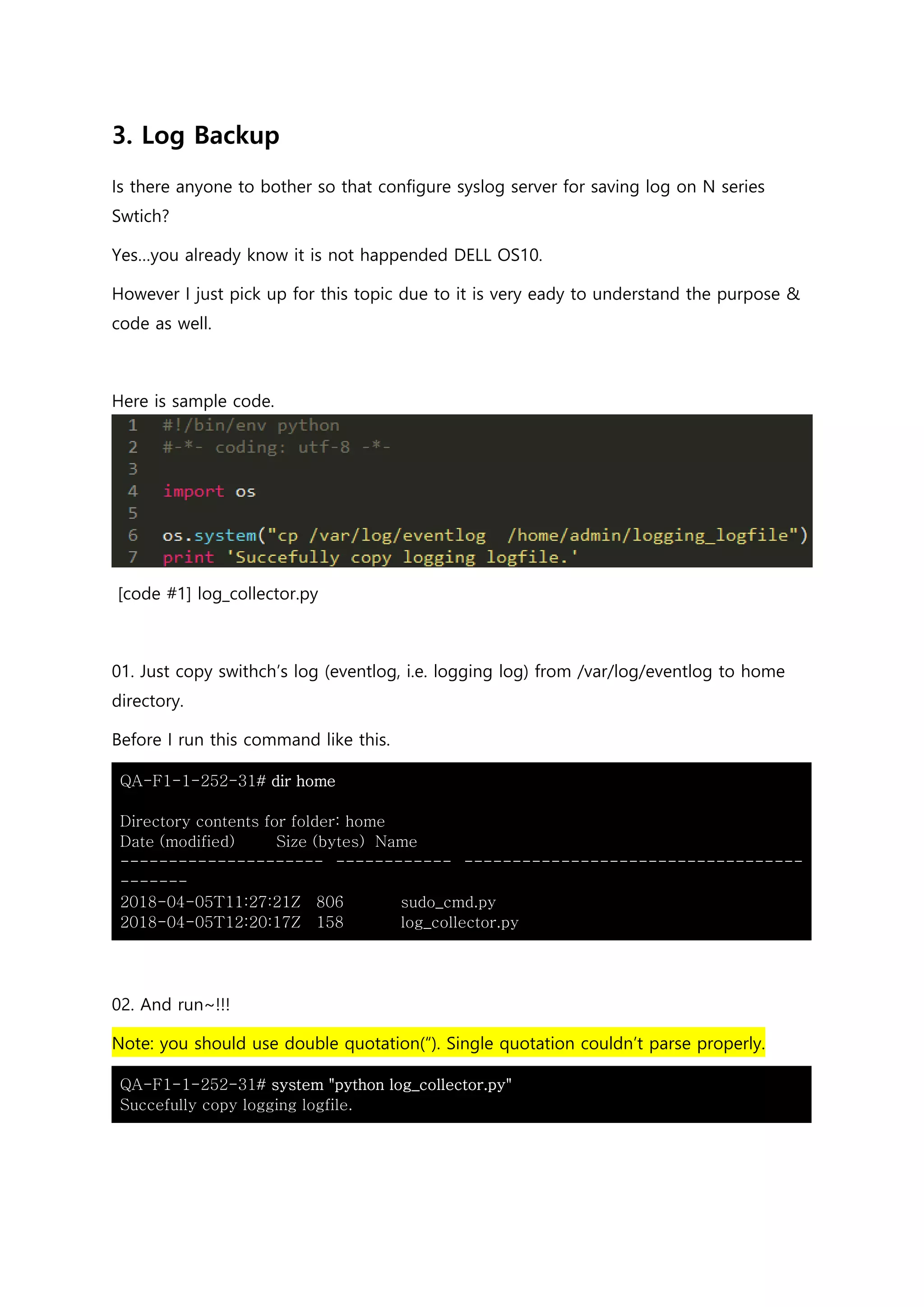 3. Log Backup
Is there anyone to bother so that configure syslog server for saving log on N series
Swtich?
Yes…you already know it is not happended DELL OS10.
However I just pick up for this topic due to it is very eady to understand the purpose &
code as well.
Here is sample code.
[code #1] log_collector.py
01. Just copy swithch’s log (eventlog, i.e. logging log) from /var/log/eventlog to home
directory.
Before I run this command like this.
QA-F1-1-252-31# dir home
Directory contents for folder: home
Date (modified) Size (bytes) Name
--------------------- ------------ -----------------------------------
-------
2018-04-05T11:27:21Z 806 sudo_cmd.py
2018-04-05T12:20:17Z 158 log_collector.py
02. And run~!!!
Note: you should use double quotation(“). Single quotation couldn’t parse properly.
QA-F1-1-252-31# system "python log_collector.py"
Succefully copy logging logfile.
 