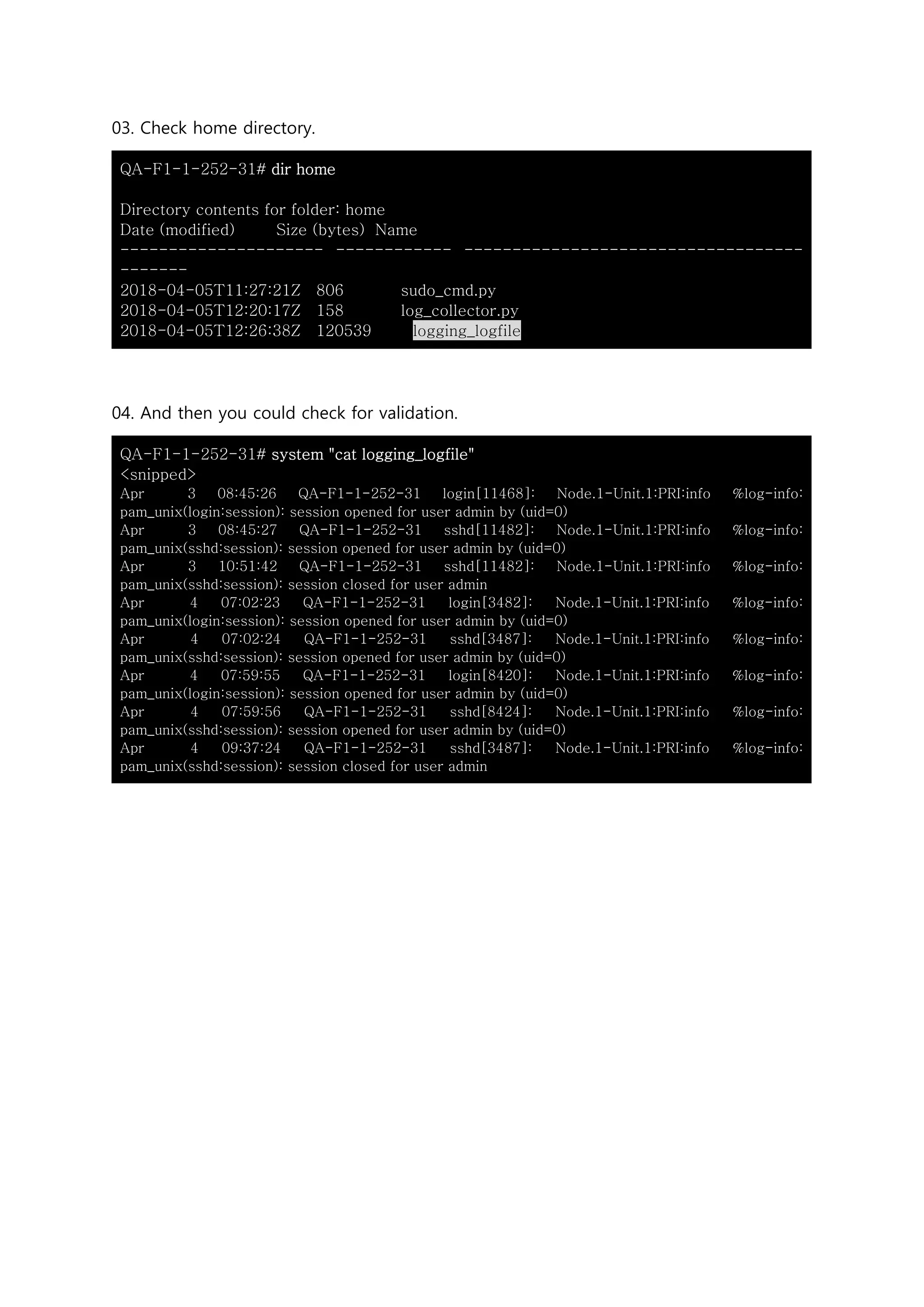 03. Check home directory.
QA-F1-1-252-31# dir home
Directory contents for folder: home
Date (modified) Size (bytes) Name
--------------------- ------------ -----------------------------------
-------
2018-04-05T11:27:21Z 806 sudo_cmd.py
2018-04-05T12:20:17Z 158 log_collector.py
2018-04-05T12:26:38Z 120539 logging_logfile
04. And then you could check for validation.
QA-F1-1-252-31# system "cat logging_logfile"
<snipped>
Apr 3 08:45:26 QA-F1-1-252-31 login[11468]: Node.1-Unit.1:PRI:info %log-info:
pam_unix(login:session): session opened for user admin by (uid=0)
Apr 3 08:45:27 QA-F1-1-252-31 sshd[11482]: Node.1-Unit.1:PRI:info %log-info:
pam_unix(sshd:session): session opened for user admin by (uid=0)
Apr 3 10:51:42 QA-F1-1-252-31 sshd[11482]: Node.1-Unit.1:PRI:info %log-info:
pam_unix(sshd:session): session closed for user admin
Apr 4 07:02:23 QA-F1-1-252-31 login[3482]: Node.1-Unit.1:PRI:info %log-info:
pam_unix(login:session): session opened for user admin by (uid=0)
Apr 4 07:02:24 QA-F1-1-252-31 sshd[3487]: Node.1-Unit.1:PRI:info %log-info:
pam_unix(sshd:session): session opened for user admin by (uid=0)
Apr 4 07:59:55 QA-F1-1-252-31 login[8420]: Node.1-Unit.1:PRI:info %log-info:
pam_unix(login:session): session opened for user admin by (uid=0)
Apr 4 07:59:56 QA-F1-1-252-31 sshd[8424]: Node.1-Unit.1:PRI:info %log-info:
pam_unix(sshd:session): session opened for user admin by (uid=0)
Apr 4 09:37:24 QA-F1-1-252-31 sshd[3487]: Node.1-Unit.1:PRI:info %log-info:
pam_unix(sshd:session): session closed for user admin
 