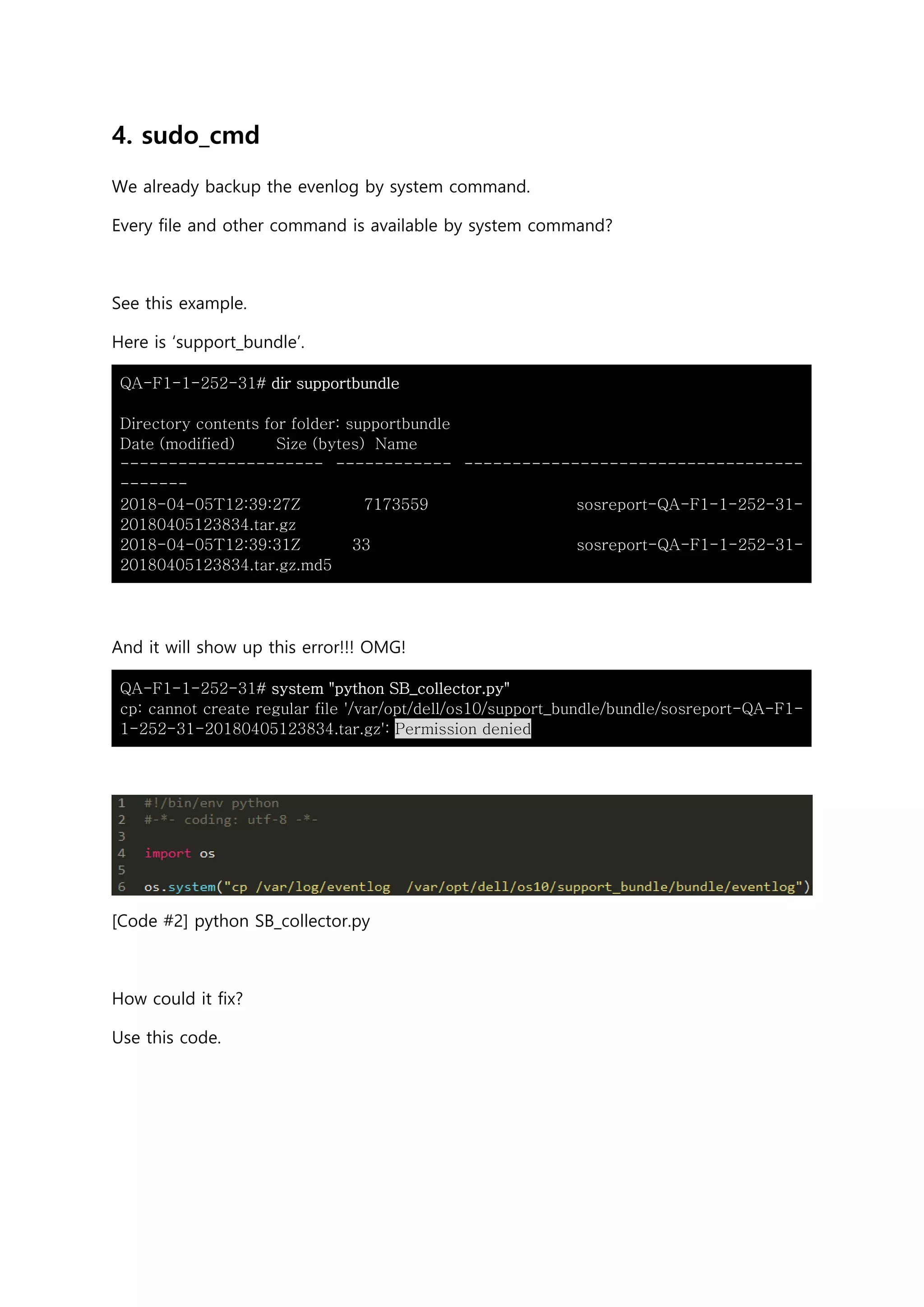 4. sudo_cmd
We already backup the evenlog by system command.
Every file and other command is available by system command?
See this example.
Here is ‘support_bundle’.
QA-F1-1-252-31# dir supportbundle
Directory contents for folder: supportbundle
Date (modified) Size (bytes) Name
--------------------- ------------ -----------------------------------
-------
2018-04-05T12:39:27Z 7173559 sosreport-QA-F1-1-252-31-
20180405123834.tar.gz
2018-04-05T12:39:31Z 33 sosreport-QA-F1-1-252-31-
20180405123834.tar.gz.md5
And it will show up this error!!! OMG!
QA-F1-1-252-31# system "python SB_collector.py"
cp: cannot create regular file '/var/opt/dell/os10/support_bundle/bundle/sosreport-QA-F1-
1-252-31-20180405123834.tar.gz': Permission denied
[Code #2] python SB_collector.py
How could it fix?
Use this code.
 