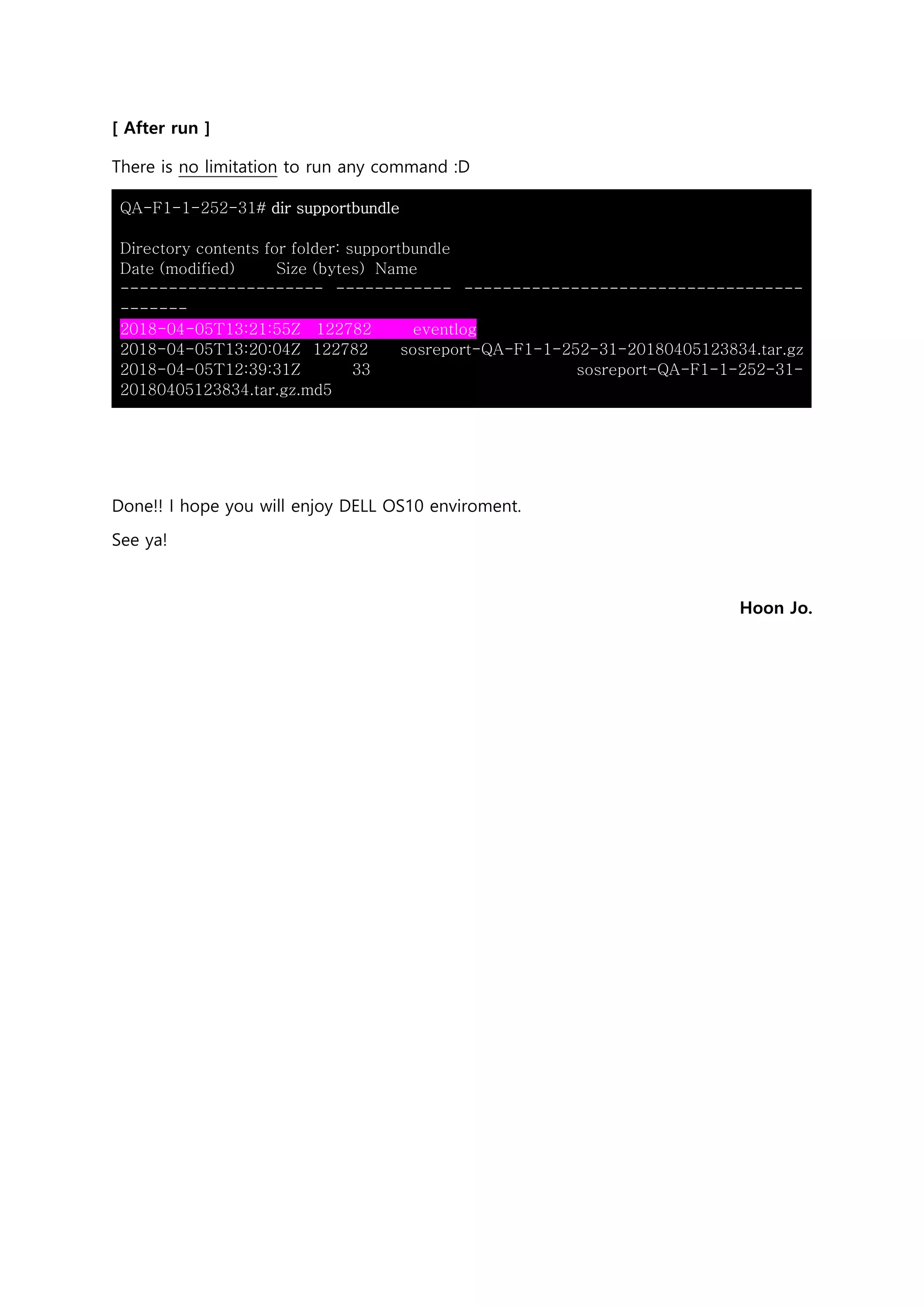 [ After run ]
There is no limitation to run any command :D
QA-F1-1-252-31# dir supportbundle
Directory contents for folder: supportbundle
Date (modified) Size (bytes) Name
--------------------- ------------ -----------------------------------
-------
2018-04-05T13:21:55Z 122782 eventlog
2018-04-05T13:20:04Z 122782 sosreport-QA-F1-1-252-31-20180405123834.tar.gz
2018-04-05T12:39:31Z 33 sosreport-QA-F1-1-252-31-
20180405123834.tar.gz.md5
Done!! I hope you will enjoy DELL OS10 enviroment.
See ya!
Hoon Jo.
 