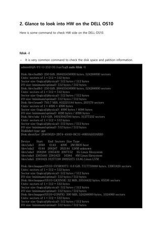 2. Glance to look into HW on the DELL OS10
Here is some command to check HW side on the DELL OS10.
fdisk -l
- It is very common command to check the disk space and patition information.
admin@QA-F1-1-252-31:/var/log$ sudo fdisk -l
Disk /dev/nullb0: 250 GiB, 268435456000 bytes, 524288000 sectors
Units: sectors of 1 * 512 = 512 bytes
Sector size (logical/physical): 512 bytes / 512 bytes
I/O size (minimum/optimal): 512 bytes / 512 bytes
Disk /dev/nullb1: 250 GiB, 268435456000 bytes, 524288000 sectors
Units: sectors of 1 * 512 = 512 bytes
Sector size (logical/physical): 512 bytes / 512 bytes
I/O size (minimum/optimal): 512 bytes / 512 bytes
Disk /dev/zram0: 793.7 MiB, 832221184 bytes, 203179 sectors
Units: sectors of 1 * 4096 = 4096 bytes
Sector size (logical/physical): 4096 bytes / 4096 bytes
I/O size (minimum/optimal): 4096 bytes / 4096 bytes
Disk /dev/sda: 14.9 GiB, 16013942784 bytes, 31277232 sectors
Units: sectors of 1 * 512 = 512 bytes
Sector size (logical/physical): 512 bytes / 512 bytes
I/O size (minimum/optimal): 512 bytes / 512 bytes
Disklabel type: gpt
Disk identifier: 2646362D-2B74-49A9-BC31-89E0A933AEE0
Device Start End Sectors Size Type
/dev/sda1 2048 6143 4096 2M BIOS boot
/dev/sda2 6144 268287 262144 128M unknown
/dev/sda3 268288 2365439 2097152 1G Linux filesystem
/dev/sda4 2365440 2381823 16384 8M Linux filesystem
/dev/sda5 2381824 31277198 28895375 13.8G Linux LVM
Disk /dev/mapper/OS10-SYSROOT1: 6.6 GiB, 7117733888 bytes, 13901824 sectors
Units: sectors of 1 * 512 = 512 bytes
Sector size (logical/physical): 512 bytes / 512 bytes
I/O size (minimum/optimal): 512 bytes / 512 bytes
Disk /dev/mapper/OS10-LICENSE: 32 MiB, 33554432 bytes, 65536 sectors
Units: sectors of 1 * 512 = 512 bytes
Sector size (logical/physical): 512 bytes / 512 bytes
I/O size (minimum/optimal): 512 bytes / 512 bytes
Disk /dev/mapper/OS10-CONFIG: 500 MiB, 524288000 bytes, 1024000 sectors
Units: sectors of 1 * 512 = 512 bytes
Sector size (logical/physical): 512 bytes / 512 bytes
I/O size (minimum/optimal): 512 bytes / 512 bytes
 