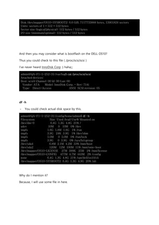 Disk /dev/mapper/OS10-SYSROOT2: 6.6 GiB, 7117733888 bytes, 13901824 sectors
Units: sectors of 1 * 512 = 512 bytes
Sector size (logical/physical): 512 bytes / 512 bytes
I/O size (minimum/optimal): 512 bytes / 512 bytes
And then you may consider what is bootflash on the DELL OS10?
Thus you could check to this file ( /proc/scsi/scsi )
I’ve never heard InnoDisk Corp :) haha;;;
admin@QA-F1-1-252-31:/var/log$ cat /proc/scsi/scsi
Attached devices:
Host: scsi4 Channel: 00 Id: 00 Lun: 00
Vendor: ATA Model: InnoDisk Corp. - Rev: 714i
Type: Direct-Access ANSI SCSI revision: 05
df -h
- You could check actual disk space by this.
admin@QA-F1-1-252-31:/config/home/admin$ df -h
Filesystem Size Used Avail Use% Mounted on
/dev/dm-0 6.4G 1.3G 4.8G 21% /
udev 10M 0 10M 0% /dev
tmpfs 1.6G 1.8M 1.6G 1% /run
tmpfs 3.9G 24K 3.9G 1% /dev/shm
tmpfs 5.0M 0 5.0M 0% /run/lock
tmpfs 3.9G 0 3.9G 0% /sys/fs/cgroup
/dev/sda4 6.8M 2.1M 4.2M 33% /mnt/boot
/dev/sda2 120M 12M 100M 11% /mnt/onie-boot
/dev/mapper/OS10-LICENSE 27M 399K 25M 2% /mnt/license
/dev/mapper/OS10-CONFIG 477M 4.7M 443M 2% /config
none 6.4G 1.3G 4.8G 21% /opt/dell/os10/cli
/dev/mapper/OS10-SYSROOT2 6.4G 1.3G 4.9G 20% /alt
Why do I mention it?
Because, I will use some file in here.
 