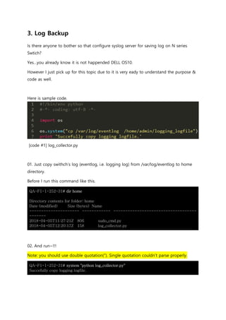 3. Log Backup
Is there anyone to bother so that configure syslog server for saving log on N series
Swtich?
Yes…you already know it is not happended DELL OS10.
However I just pick up for this topic due to it is very eady to understand the purpose &
code as well.
Here is sample code.
[code #1] log_collector.py
01. Just copy swithch’s log (eventlog, i.e. logging log) from /var/log/eventlog to home
directory.
Before I run this command like this.
QA-F1-1-252-31# dir home
Directory contents for folder: home
Date (modified) Size (bytes) Name
--------------------- ------------ -----------------------------------
-------
2018-04-05T11:27:21Z 806 sudo_cmd.py
2018-04-05T12:20:17Z 158 log_collector.py
02. And run~!!!
Note: you should use double quotation(“). Single quotation couldn’t parse properly.
QA-F1-1-252-31# system "python log_collector.py"
Succefully copy logging logfile.
 