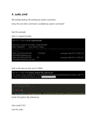 4. sudo_cmd
We already backup the evenlog by system command.
Every file and other command is available by system command?
See this example.
Here is ‘support_bundle’.
QA-F1-1-252-31# dir supportbundle
Directory contents for folder: supportbundle
Date (modified) Size (bytes) Name
--------------------- ------------ -----------------------------------
-------
2018-04-05T12:39:27Z 7173559 sosreport-QA-F1-1-252-31-
20180405123834.tar.gz
2018-04-05T12:39:31Z 33 sosreport-QA-F1-1-252-31-
20180405123834.tar.gz.md5
And it will show up this error!!! OMG!
QA-F1-1-252-31# system "python SB_collector.py"
cp: cannot create regular file '/var/opt/dell/os10/support_bundle/bundle/sosreport-QA-F1-
1-252-31-20180405123834.tar.gz': Permission denied
[Code #2] python SB_collector.py
How could it fix?
Use this code.
 