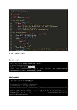 [Code #3] sudo_cmd.py
Run the code!!!
QA-F1-1-252-31# system "python sudo_cmd.py"
Script not started as root. Running sudo..
[sudo] password for admin: <password>
Please input command(default path is home directory): cp /var/log/eventlog
/var/opt/dell/os10/support_bundle/bundle/eventlog
[ Before run ]
QA-F1-1-252-31# dir supportbundle
Directory contents for folder: supportbundle
Date (modified) Size (bytes) Name
--------------------- ------------ -----------------------------------
-------
2018-04-05T13:20:04Z 122782 sosreport-QA-F1-1-252-31-20180405123834.tar.gz
2018-04-05T12:39:31Z 33 sosreport-QA-F1-1-252-31-
20180405123834.tar.gz.md5
 