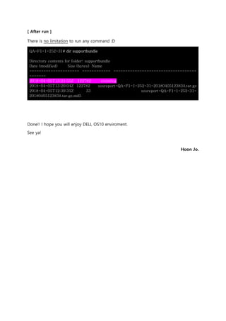 [ After run ]
There is no limitation to run any command :D
QA-F1-1-252-31# dir supportbundle
Directory contents for folder: supportbundle
Date (modified) Size (bytes) Name
--------------------- ------------ -----------------------------------
-------
2018-04-05T13:21:55Z 122782 eventlog
2018-04-05T13:20:04Z 122782 sosreport-QA-F1-1-252-31-20180405123834.tar.gz
2018-04-05T12:39:31Z 33 sosreport-QA-F1-1-252-31-
20180405123834.tar.gz.md5
Done!! I hope you will enjoy DELL OS10 enviroment.
See ya!
Hoon Jo.
 