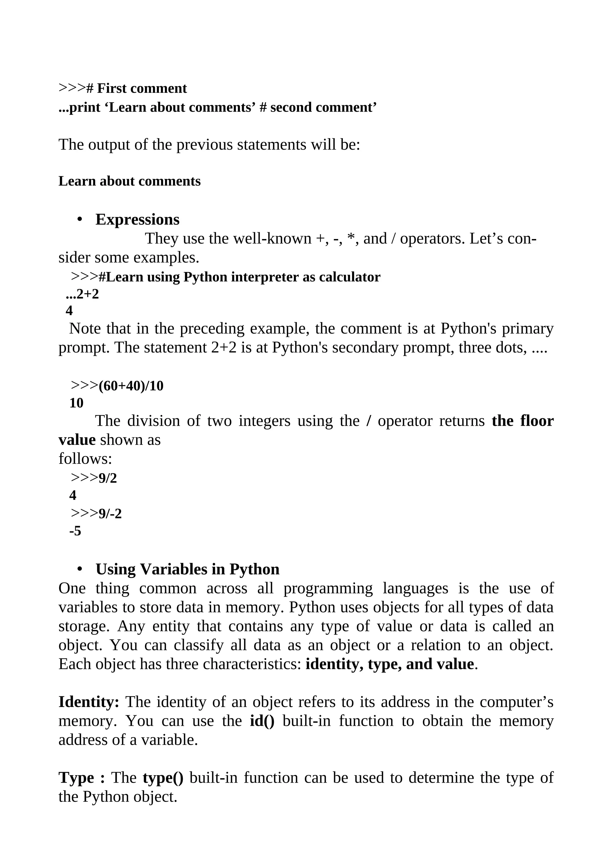 >>># First comment
...print ‘Learn about comments’ # second comment’

The output of the previous statements will be:

Learn about comments

   • Expressions
            They use the well-known +, -, *, and / operators. Let’s con-
sider some examples.
  >>>#Learn using Python interpreter as calculator
 ...2+2
 4
 Note that in the preceding example, the comment is at Python's primary
prompt. The statement 2+2 is at Python's secondary prompt, three dots, ....

 >>>(60+40)/10
 10
     The division of two integers using the / operator returns the floor
value shown as
follows:
  >>>9/2
 4
 >>>9/-2
 -5

   • Using Variables in Python
One thing common across all programming languages is the use of
variables to store data in memory. Python uses objects for all types of data
storage. Any entity that contains any type of value or data is called an
object. You can classify all data as an object or a relation to an object.
Each object has three characteristics: identity, type, and value.

Identity: The identity of an object refers to its address in the computer’s
memory. You can use the id() built-in function to obtain the memory
address of a variable.

Type : The type() built-in function can be used to determine the type of
the Python object.
 